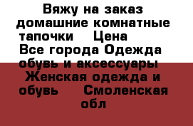 Вяжу на заказ домашние комнатные тапочки. › Цена ­ 800 - Все города Одежда, обувь и аксессуары » Женская одежда и обувь   . Смоленская обл.
